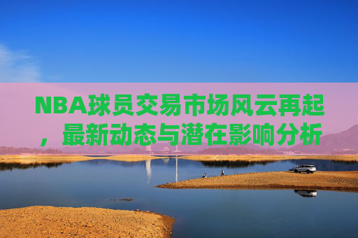 NBA球员交易市场风云再起,最新动态与潜在影响分析,NBA交易市场风云再起,最新动态与潜在影响分析 NBA球员交易市场风云再起,最新动态与潜在影响分析,NBA交易市场风云再起,最新动态与潜在影响分析
