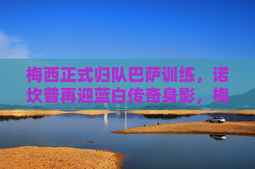 梅西正式归队巴萨训练,诺坎普再迎蓝白传奇身影,梅西归队巴萨训练 诺坎普迎蓝白传奇身影 梅西正式归队巴萨训练,诺坎普再迎蓝白传奇身影,梅西归队巴萨训练 诺坎普迎蓝白传奇身影