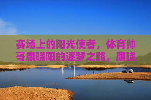 赛场上的阳光使者,体育帅哥康晓阳的逐梦之路,康晓阳,赛场阳光使者的逐梦之路 赛场上的阳光使者,体育帅哥康晓阳的逐梦之路,康晓阳,赛场阳光使者的逐梦之路