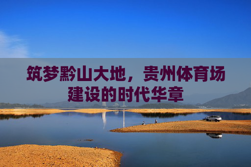 筑梦黔山大地,贵州体育场建设的时代华章 筑梦黔山大地,贵州体育场建设的时代华章