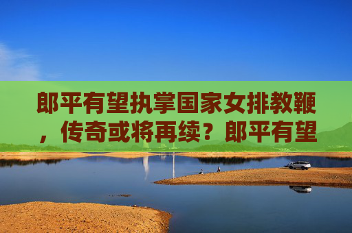 郎平有望执掌国家女排教鞭,传奇或将再续?郎平有望再掌女排教鞭 传奇或将再续 郎平有望执掌国家女排教鞭,传奇或将再续?郎平有望再掌女排教鞭 传奇或将再续