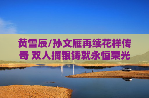 黄雪辰/孙文雁再续花样传奇 双人摘银铸就永恒荣光，黄雪辰孙文雁再续花样传奇 双人摘银铸就永恒荣光