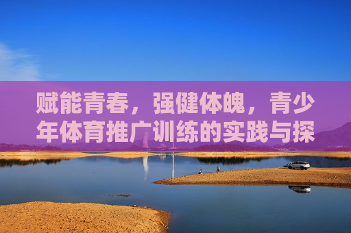 赋能青春,强健体魄,青少年体育推广训练的实践与探索 赋能青春,强健体魄,青少年体育推广训练的实践与探索