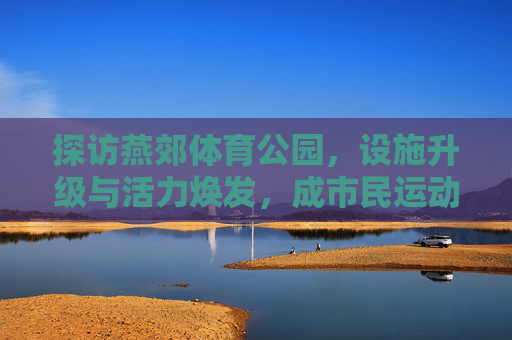 探访燕郊体育公园,设施升级与活力焕发,成市民运动休闲新宠,燕郊体育公园设施升级活力焕发 成市民运动休闲新宠 探访燕郊体育公园,设施升级与活力焕发,成市民运动休闲新宠,燕郊体育公园设施升级活力焕发 成市民运动休闲新宠