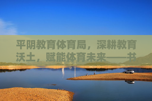 平阴教育体育局，深耕教育沃土，赋能体育未来——书写新时代育人新篇章，平阴教体局深耕教育沃土赋能体育未来书写育人新篇章