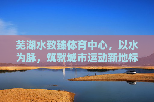 芜湖水致臻体育中心,以水为脉,筑就城市运动新地标,芜湖水致臻体育中心,以水为脉,筑就城市运动新地标 芜湖水致臻体育中心,以水为脉,筑就城市运动新地标,芜湖水致臻体育中心,以水为脉,筑就城市运动新地标