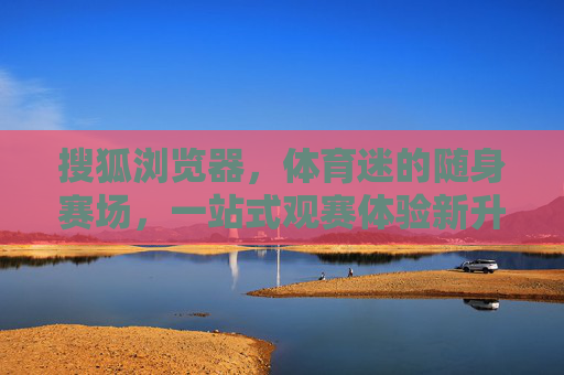 搜狐浏览器,体育迷的随身赛场,一站式观赛体验新升级,搜狐浏览器,体育迷随身赛场,一站式观赛体验新升级 搜狐浏览器,体育迷的随身赛场,一站式观赛体验新升级,搜狐浏览器,体育迷随身赛场,一站式观赛体验新升级