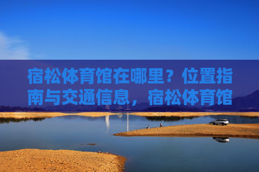 宿松体育馆在哪里?位置指南与交通信息,宿松体育馆位置指南与交通信息 宿松体育馆在哪里?位置指南与交通信息,宿松体育馆位置指南与交通信息