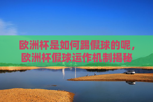 欧洲杯是如何踢假球的呢,欧洲杯假球运作机制揭秘 欧洲杯是如何踢假球的呢,欧洲杯假球运作机制揭秘