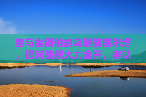皇马坐镇伯纳乌迎战塞尔塔,银河战舰火力全开,客队防守能否抵挡?伯纳乌对决,皇马火力全开,塞尔塔防守考验 皇马坐镇伯纳乌迎战塞尔塔,银河战舰火力全开,客队防守能否抵挡?伯纳乌对决,皇马火力全开,塞尔塔防守考验