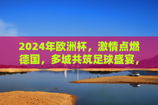 2024年欧洲杯,激情点燃德国,多城共筑足球盛宴,2024欧洲杯激情燃德国,多城共筑足球盛宴 2024年欧洲杯,激情点燃德国,多城共筑足球盛宴,2024欧洲杯激情燃德国,多城共筑足球盛宴