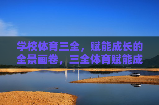 学校体育三全,赋能成长的全景画卷,三全体育赋能成长,全景育人绘新篇 学校体育三全,赋能成长的全景画卷,三全体育赋能成长,全景育人绘新篇