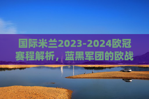 国际米兰2023-2024欧冠赛程解析,蓝黑军团的欧战征程与焦点战役,国际米兰2023-2024欧冠赛程解析,蓝黑军团欧战征程与焦点战役 国际米兰2023-2024欧冠赛程解析,蓝黑军团的欧战征程与焦点战役,国际米兰2023-2024欧冠赛程解析,蓝黑军团欧战征程与焦点战役