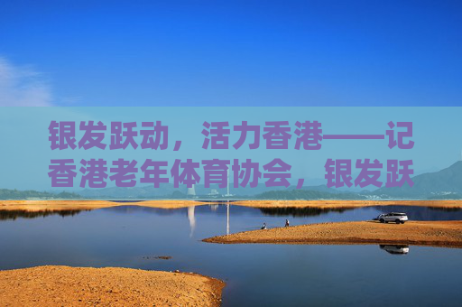 银发跃动,活力香港——记香港老年体育协会,银发跃动,活力香港——记香港老年体育协会 银发跃动,活力香港——记香港老年体育协会,银发跃动,活力香港——记香港老年体育协会