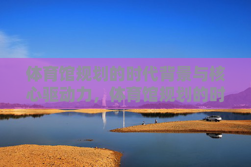 体育馆规划的时代背景与核心驱动力,体育馆规划的时代背景与核心驱动力 体育馆规划的时代背景与核心驱动力,体育馆规划的时代背景与核心驱动力