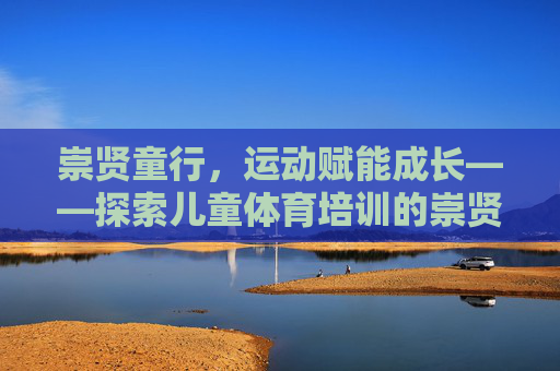 崇贤童行,运动赋能成长——探索儿童体育培训的崇贤方案,崇贤童行,运动赋能儿童体育成长方案 崇贤童行,运动赋能成长——探索儿童体育培训的崇贤方案,崇贤童行,运动赋能儿童体育成长方案