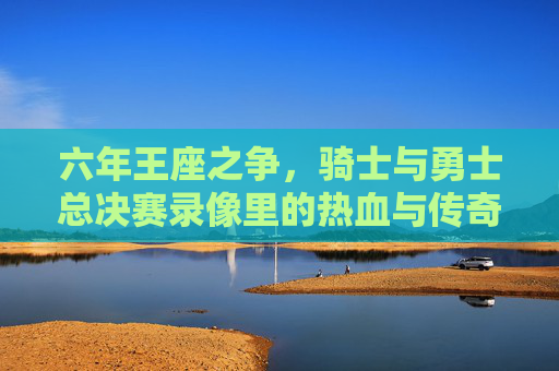 六年王座之争，骑士与勇士总决赛录像里的热血与传奇，六年王座之争，骑士与勇士总决赛录像里的热血传奇
