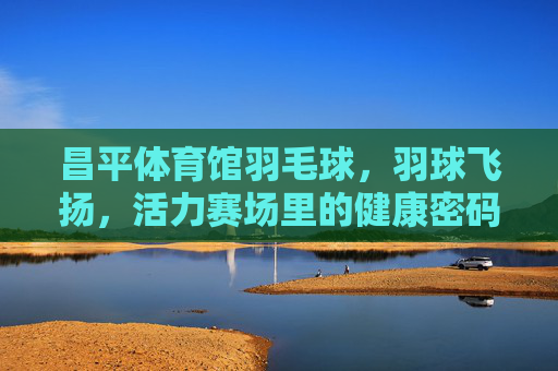 昌平体育馆羽毛球,羽球飞扬,活力赛场里的健康密码,昌平体育馆羽毛球,羽球飞扬,活力赛场的健康密码 昌平体育馆羽毛球,羽球飞扬,活力赛场里的健康密码,昌平体育馆羽毛球,羽球飞扬,活力赛场的健康密码