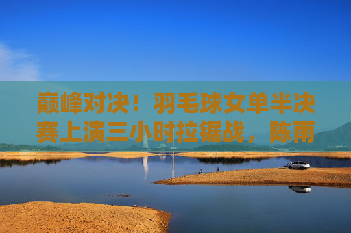 巅峰对决!羽毛球女单半决赛上演三小时拉锯战,陈雨菲2-1险胜山口茜,巅峰对决!陈雨菲三小时拉锯战险胜山口茜 巅峰对决!羽毛球女单半决赛上演三小时拉锯战,陈雨菲2-1险胜山口茜,巅峰对决!陈雨菲三小时拉锯战险胜山口茜