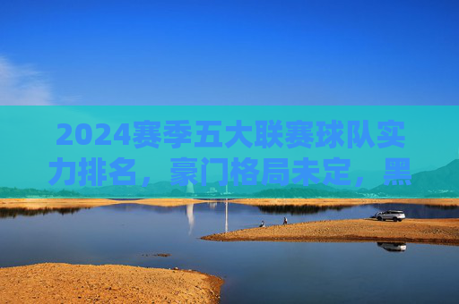 2024赛季五大联赛球队实力排名，豪门格局未定，黑马暗涌？2024赛季五大联赛实力排名，豪门格局未定，黑马暗涌？