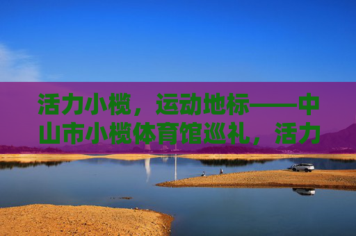 活力小榄,运动地标——中山市小榄体育馆巡礼,活力小榄·运动地标巡礼 活力小榄,运动地标——中山市小榄体育馆巡礼,活力小榄·运动地标巡礼