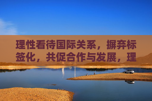 理性看待国际关系,摒弃标签化,共促合作与发展,理性看待国际关系,摒弃标签化共促合作与发展 理性看待国际关系,摒弃标签化,共促合作与发展,理性看待国际关系,摒弃标签化共促合作与发展