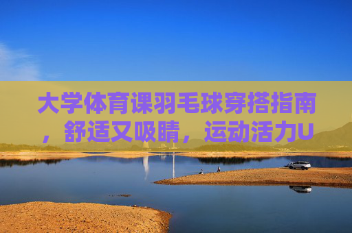 大学体育课羽毛球穿搭指南，舒适又吸睛，运动活力UP！大学羽毛球体育课穿搭指南，舒适吸睛，活力UP！
