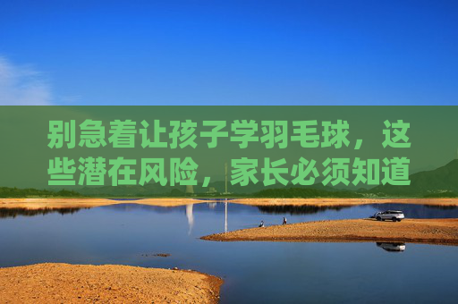 别急着让孩子学羽毛球,这些潜在风险,家长必须知道,别急着让孩子学羽毛球!这些潜在风险家长必须知道 别急着让孩子学羽毛球,这些潜在风险,家长必须知道,别急着让孩子学羽毛球!这些潜在风险家长必须知道