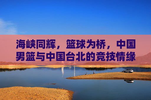 海峡同辉,篮球为桥,中国男篮与中国台北的竞技情缘,海峡同辉,篮球为桥,两岸男篮竞技情缘 海峡同辉,篮球为桥,中国男篮与中国台北的竞技情缘,海峡同辉,篮球为桥,两岸男篮竞技情缘
