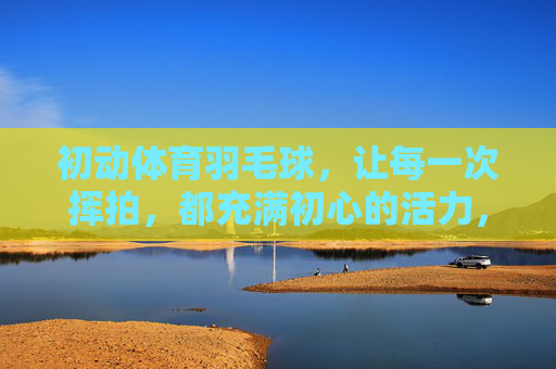 初动体育羽毛球,让每一次挥拍,都充满初心的活力,初动体育羽毛球,初心挥拍,活力羽动 初动体育羽毛球,让每一次挥拍,都充满初心的活力,初动体育羽毛球,初心挥拍,活力羽动