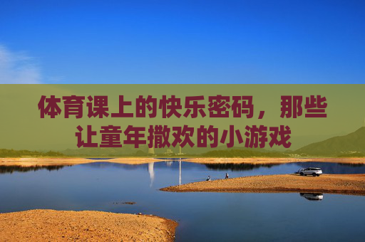 体育课上的快乐密码,那些让童年撒欢的小游戏 体育课上的快乐密码,那些让童年撒欢的小游戏