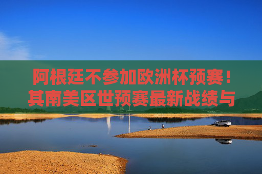 阿根廷不参加欧洲杯预赛!其南美区世预赛最新战绩与晋级前景解析 阿根廷不参加欧洲杯预赛!其南美区世预赛最新战绩与晋级前景解析