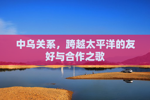 中乌关系,跨越太平洋的友好与合作之歌 中乌关系,跨越太平洋的友好与合作之歌