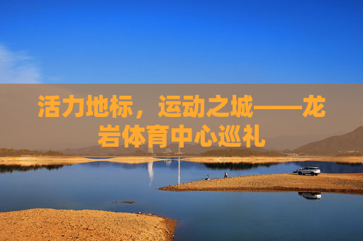 活力地标,运动之城——龙岩体育中心巡礼 活力地标,运动之城——龙岩体育中心巡礼