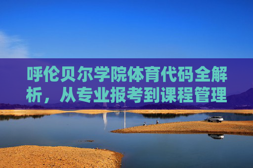 呼伦贝尔学院体育代码全解析，从专业报考到课程管理的实用指南