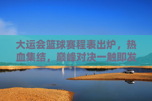 大运会篮球赛程表出炉，热血集结，巅峰对决一触即发，大运会篮球赛程出炉，热血集结，巅峰对决一触即发