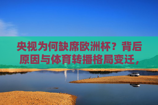 央视为何缺席欧洲杯?背后原因与体育转播格局变迁,央视缺席欧洲杯背后,体育转播格局之变 央视为何缺席欧洲杯?背后原因与体育转播格局变迁,央视缺席欧洲杯背后,体育转播格局之变