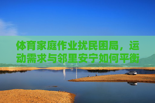 体育家庭作业扰民困局,运动需求与邻里安宁如何平衡?体育作业扰民,运动需求与邻里安宁的平衡之问 体育家庭作业扰民困局,运动需求与邻里安宁如何平衡?体育作业扰民,运动需求与邻里安宁的平衡之问