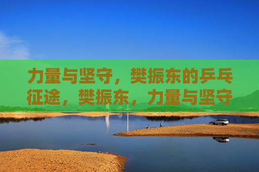 力量与坚守,樊振东的乒乓征途,樊振东,力量与坚守的乒乓征途 力量与坚守,樊振东的乒乓征途,樊振东,力量与坚守的乒乓征途