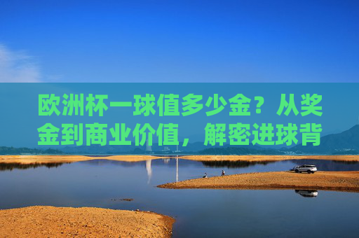 欧洲杯一球值多少金?从奖金到商业价值,解密进球背后的价格标签 欧洲杯一球值多少金?从奖金到商业价值,解密进球背后的价格标签