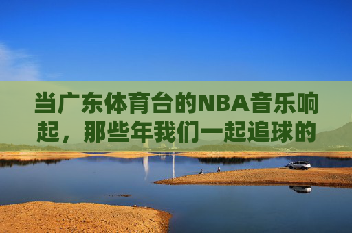 当广东体育台的NBA音乐响起,那些年我们一起追球的热血与回忆,广东体育台NBA音乐响起,那年追球的热血与回忆 当广东体育台的NBA音乐响起,那些年我们一起追球的热血与回忆,广东体育台NBA音乐响起,那年追球的热血与回忆