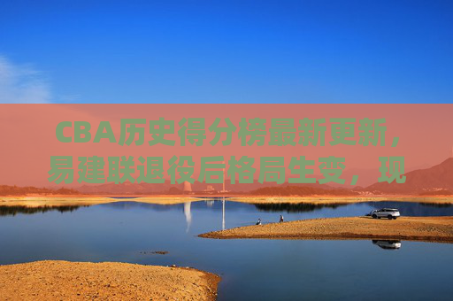 CBA历史得分榜最新更新，易建联退役后格局生变，现役谁最接近传奇？CBA历史得分榜最新更新，易建联退役后格局生变，现役谁最接近传奇？