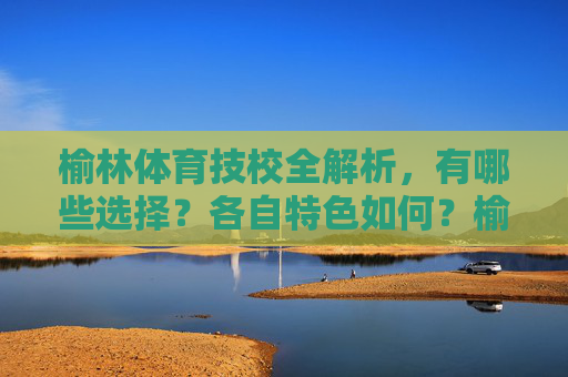 榆林体育技校全解析,有哪些选择?各自特色如何?榆林体育技校全解析,选择与特色一览 榆林体育技校全解析,有哪些选择?各自特色如何?榆林体育技校全解析,选择与特色一览