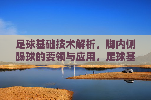 足球基础技术解析,脚内侧踢球的要领与应用,足球基础技术,脚内侧踢球的要领与应用 足球基础技术解析,脚内侧踢球的要领与应用,足球基础技术,脚内侧踢球的要领与应用