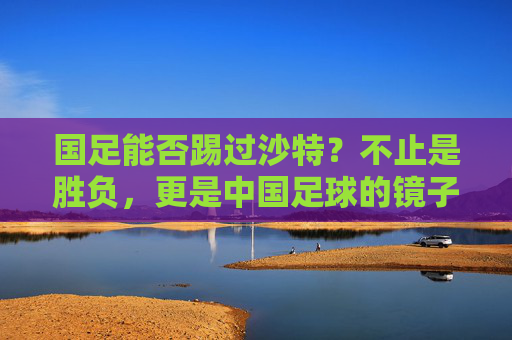 国足能否踢过沙特？不止是胜负，更是中国足球的镜子，国足战沙特，胜负之外，是中国足球的镜子