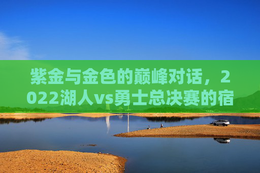 紫金与金色的巅峰对话,2022湖人vs勇士总决赛的宿命碰撞与时代回响 紫金与金色的巅峰对话,2022湖人vs勇士总决赛的宿命碰撞与时代回响