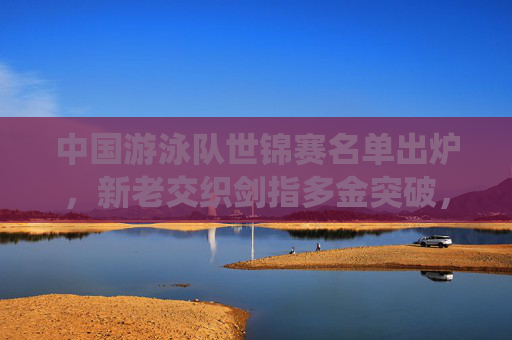 中国游泳队世锦赛名单出炉,新老交织剑指多金突破,巴黎奥运前关键一役 中国游泳队世锦赛名单出炉,新老交织剑指多金突破,巴黎奥运前关键一役