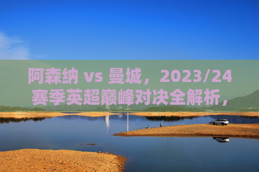 阿森纳 vs 曼城,2023/24赛季英超巅峰对决全解析,阿森纳vs曼城,2023/24赛季英超巅峰对决全解析 阿森纳 vs 曼城,2023/24赛季英超巅峰对决全解析,阿森纳vs曼城,2023/24赛季英超巅峰对决全解析