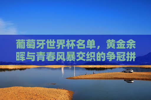 葡萄牙世界杯名单,黄金余晖与青春风暴交织的争冠拼图 葡萄牙世界杯名单,黄金余晖与青春风暴交织的争冠拼图