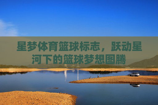 星梦体育篮球标志,跃动星河下的篮球梦想图腾 星梦体育篮球标志,跃动星河下的篮球梦想图腾